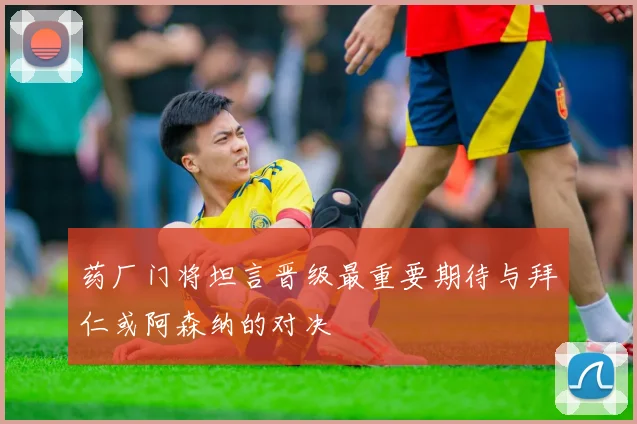 药厂门将坦言晋级最重要期待与拜仁或阿森纳的对决