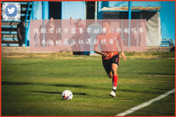 何猷君谈中国赛带动澳门热潮绿军小老板的商业机遇新视角