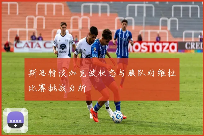 斯洛特谈加克波状态与狼队对维拉比赛挑战分析
