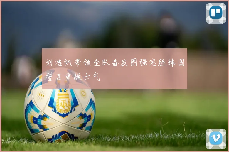 刘浩帆带领全队奋发图强完胜韩国誓言重振士气