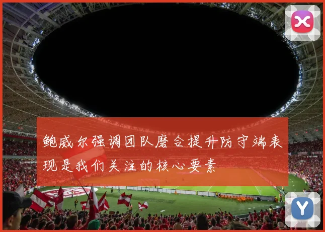 鲍威尔强调团队磨合提升防守端表现是我们关注的核心要素