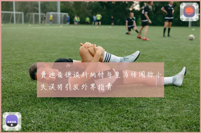 费迪南德谈科纳特与皇马传闻称小失误将引发外界指责