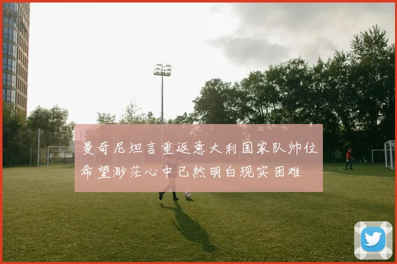 曼奇尼坦言重返意大利国家队帅位希望渺茫心中已然明白现实困难