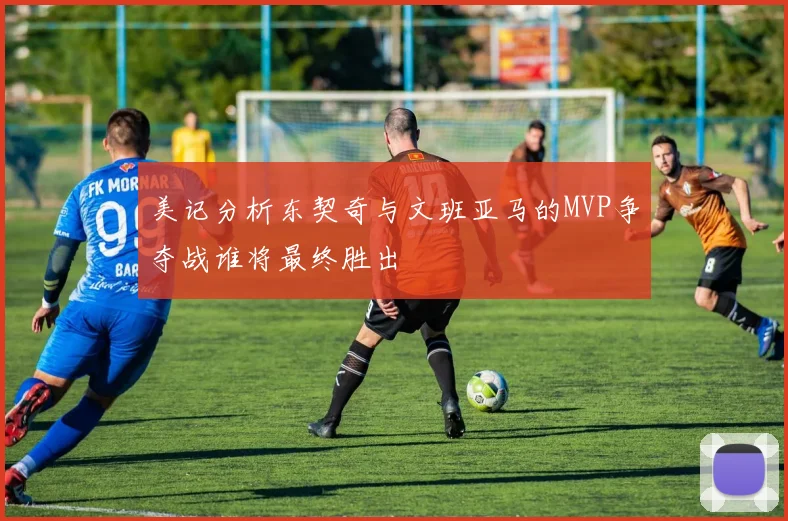 美记分析东契奇与文班亚马的MVP争夺战谁将最终胜出