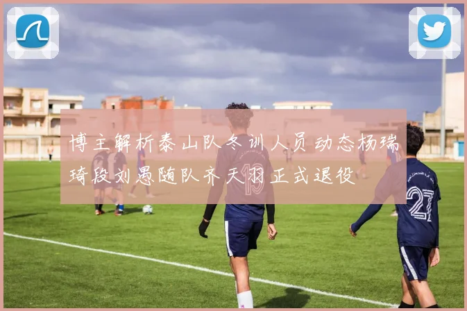 博主解析泰山队冬训人员动态杨瑞琦段刘愚随队齐天羽正式退役