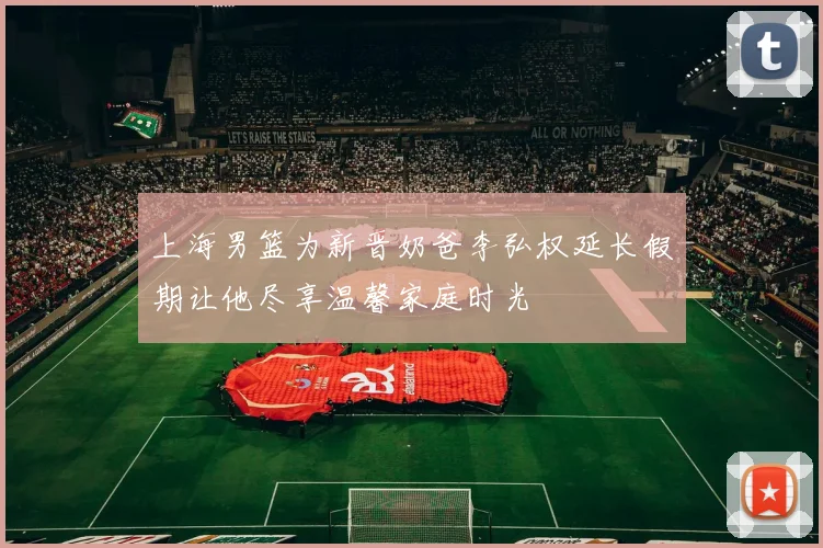 上海男篮为新晋奶爸李弘权延长假期让他尽享温馨家庭时光