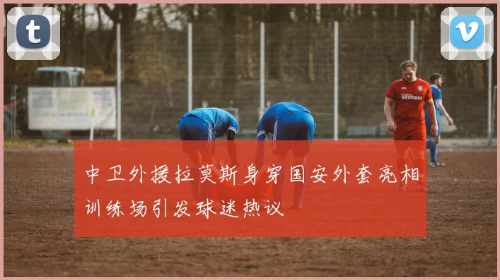 中卫外援拉莫斯身穿国安外套亮相训练场引发球迷热议