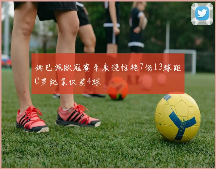 姆巴佩欧冠赛季表现惊艳7场13球距C罗纪录仅差4球