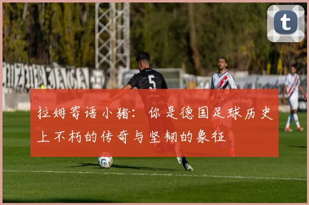 拉姆寄语小猪：你是德国足球历史上不朽的传奇与坚韧的象征